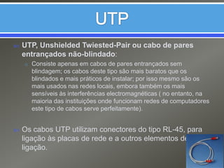 UTPUTP, UnshieldedTwiested-Pair ou cabo de pares entrançados não-blindado:Consiste apenas em cabos de pares entrançados sem blindagem; os cabos deste tipo são mais baratos que os blindados e mais práticos de instalar; por isso mesmo são os mais usados nas redes locais, embora também os mais sensíveis às interferências electromagnéticas ( no entanto, na maioria das instituições onde funcionam redes de computadores este tipo de cabos serve perfeitamente).Os cabos UTP utilizam conectores do tipo RL-45, para ligação às placas de rede e a outros elementos de ligação.11