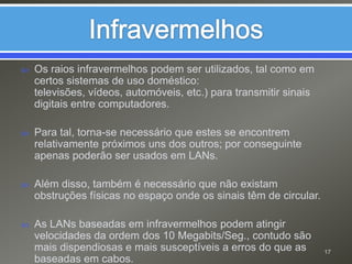 InfravermelhosOs raios infravermelhos podem ser utilizados, tal como em certos sistemas de uso doméstico:  televisões, vídeos, automóveis, etc.) para transmitir sinais digitais entre computadores. Para tal, torna-se necessário que estes se encontrem relativamente próximos uns dos outros; por conseguinte apenas poderão ser usados em LANs.Além disso, também é necessário que não existam obstruções físicas no espaço onde os sinais têm de circular.As LANs baseadas em infravermelhos podem atingir velocidades da ordem dos 10 Megabits/Seg., contudo são mais dispendiosas e mais susceptíveis a erros do que as baseadas em cabos.17