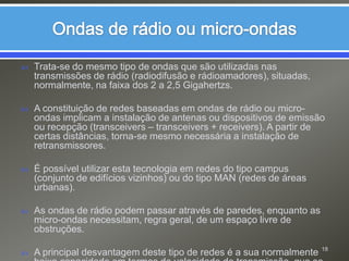 Ondas de rádio ou micro-ondasTrata-se do mesmo tipo de ondas que são utilizadas nas transmissões de rádio (radiodifusão e rádioamadores), situadas, normalmente, na faixa dos 2 a 2,5 Gigahertzs.A constituição de redes baseadas em ondas de rádio ou micro-ondas implicam a instalação de antenas ou dispositivos de emissão ou recepção (transceivers – transceivers + receivers). A partir de certas distâncias, torna-se mesmo necessária a instalação de retransmissores.É possível utilizar esta tecnologia em redes do tipo campus (conjunto de edifícios vizinhos) ou do tipo MAN (redes de áreas urbanas).As ondas de rádio podem passar através de paredes, enquanto as micro-ondas necessitam, regra geral, de um espaço livre de obstruções.A principal desvantagem deste tipo de redes é a sua normalmente baixa capacidade em termos de velocidade de transmissão, que se situa, por exemplo, na ordem dos 250 a 4800 Kbits/Seg.18