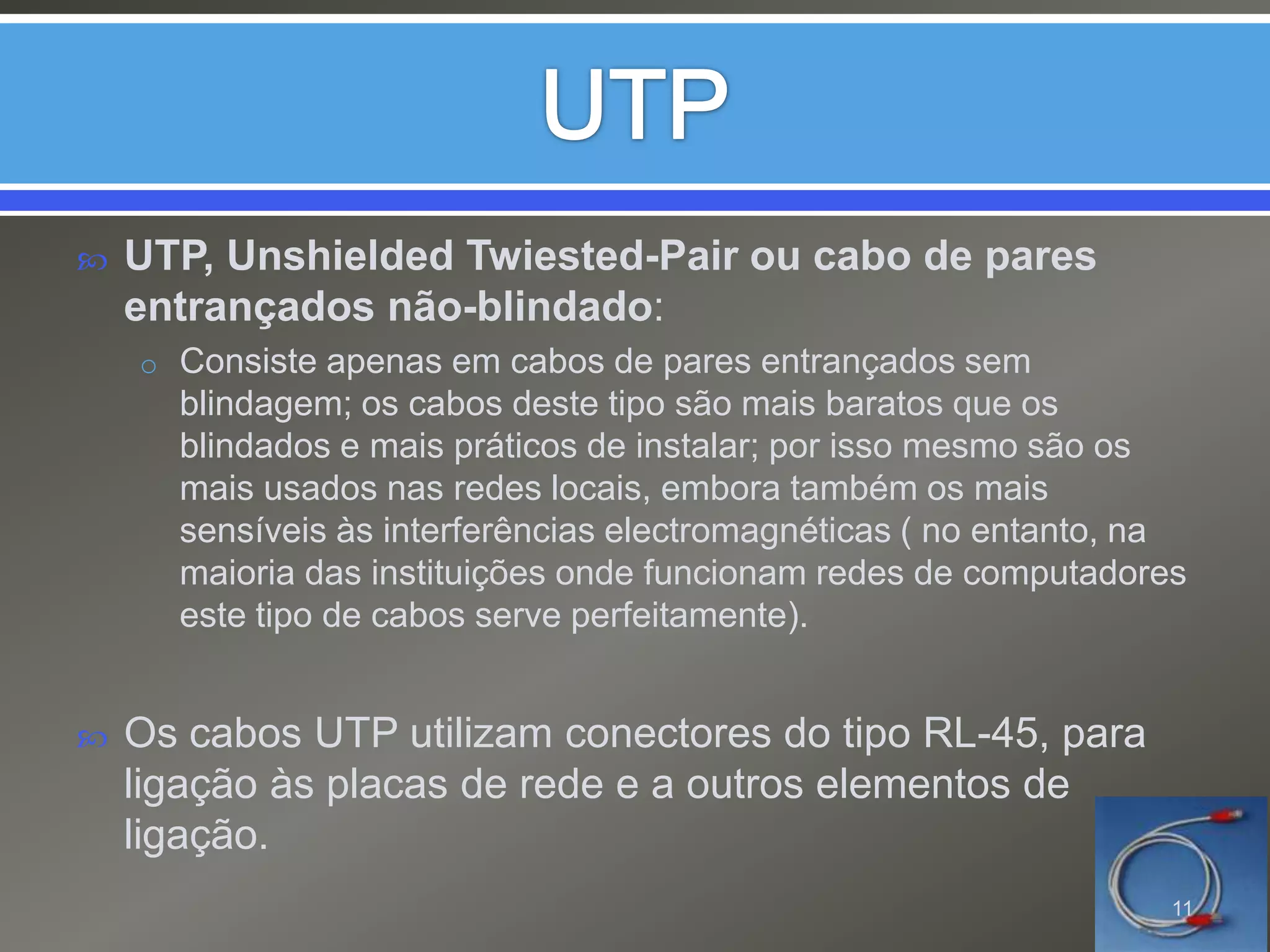 UTPUTP, UnshieldedTwiested-Pair ou cabo de pares entrançados não-blindado:Consiste apenas em cabos de pares entrançados sem blindagem; os cabos deste tipo são mais baratos que os blindados e mais práticos de instalar; por isso mesmo são os mais usados nas redes locais, embora também os mais sensíveis às interferências electromagnéticas ( no entanto, na maioria das instituições onde funcionam redes de computadores este tipo de cabos serve perfeitamente).Os cabos UTP utilizam conectores do tipo RL-45, para ligação às placas de rede e a outros elementos de ligação.11