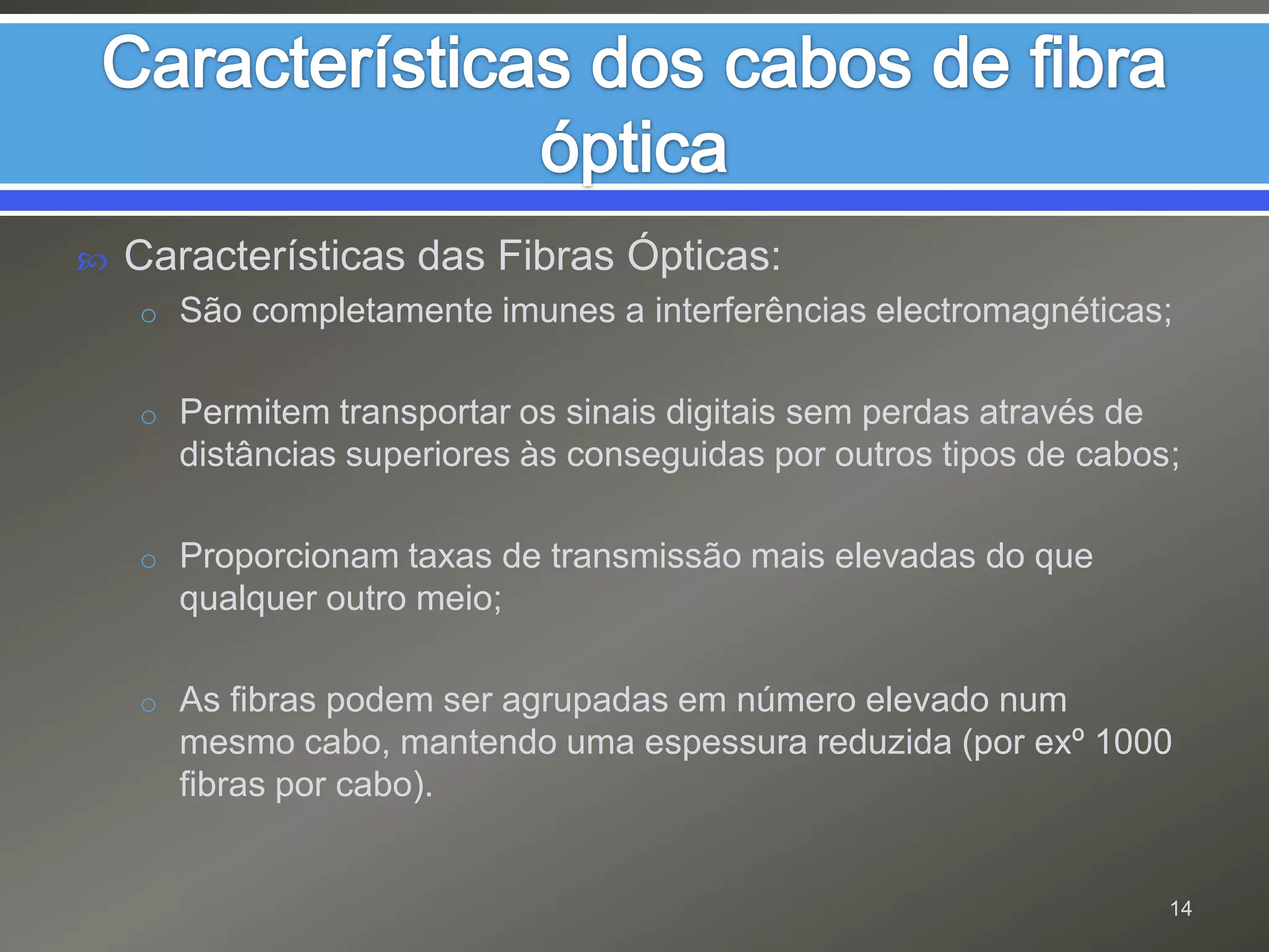 Características dos cabos de fibra ópticaCaracterísticas das Fibras Ópticas:São completamente imunes a interferências electromagnéticas;Permitem transportar os sinais digitais sem perdas através de distâncias superiores às conseguidas por outros tipos de cabos;Proporcionam taxas de transmissão mais elevadas do que qualquer outro meio;As fibras podem ser agrupadas em número elevado num mesmo cabo, mantendo uma espessura reduzida (por exº 1000 fibras por cabo).14