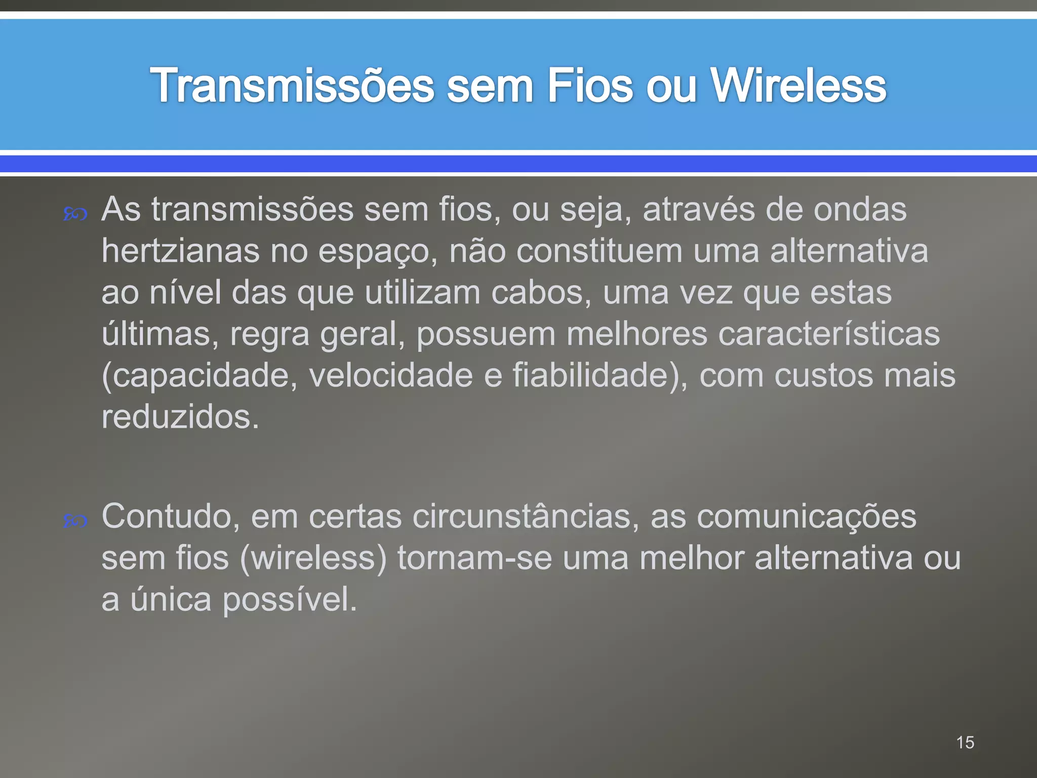 Transmissões sem Fios ou WirelessAs transmissões sem fios, ou seja, através de ondas hertzianas no espaço, não constituem uma alternativa ao nível das que utilizam cabos, uma vez que estas últimas, regra geral, possuem melhores características (capacidade, velocidade e fiabilidade), com custos mais reduzidos.Contudo, em certas circunstâncias, as comunicações sem fios (wireless) tornam-se uma melhor alternativa ou a única possível.15