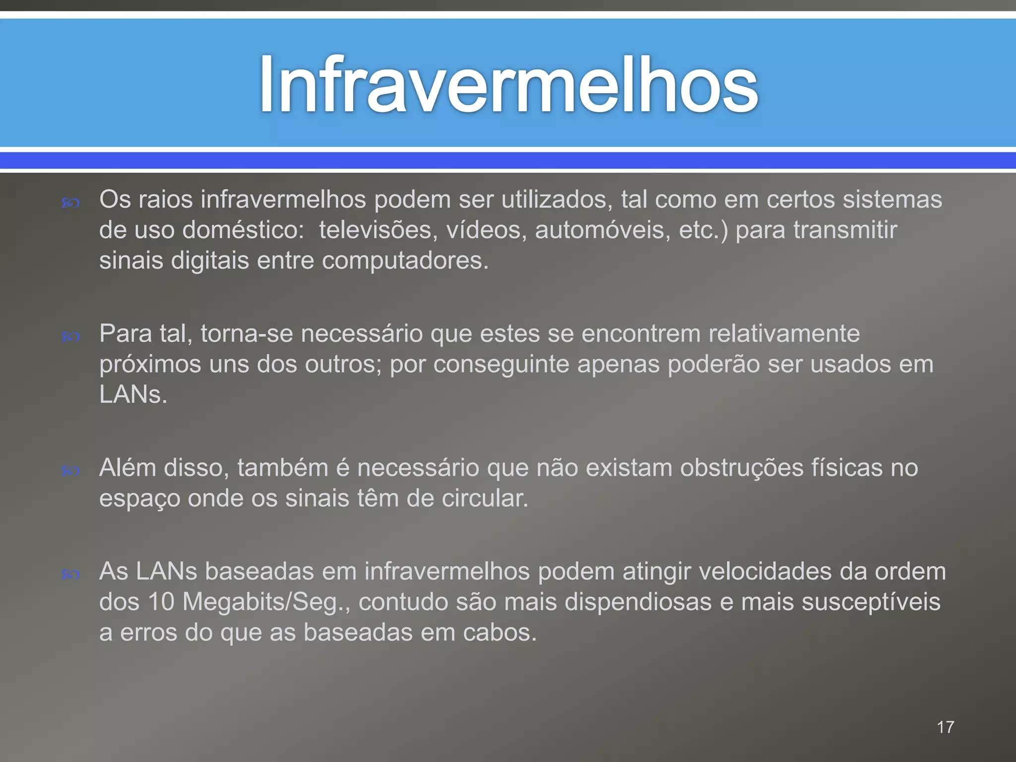 InfravermelhosOs raios infravermelhos podem ser utilizados, tal como em certos sistemas de uso doméstico:  televisões, vídeos, automóveis, etc.) para transmitir sinais digitais entre computadores. Para tal, torna-se necessário que estes se encontrem relativamente próximos uns dos outros; por conseguinte apenas poderão ser usados em LANs.Além disso, também é necessário que não existam obstruções físicas no espaço onde os sinais têm de circular.As LANs baseadas em infravermelhos podem atingir velocidades da ordem dos 10 Megabits/Seg., contudo são mais dispendiosas e mais susceptíveis a erros do que as baseadas em cabos.17