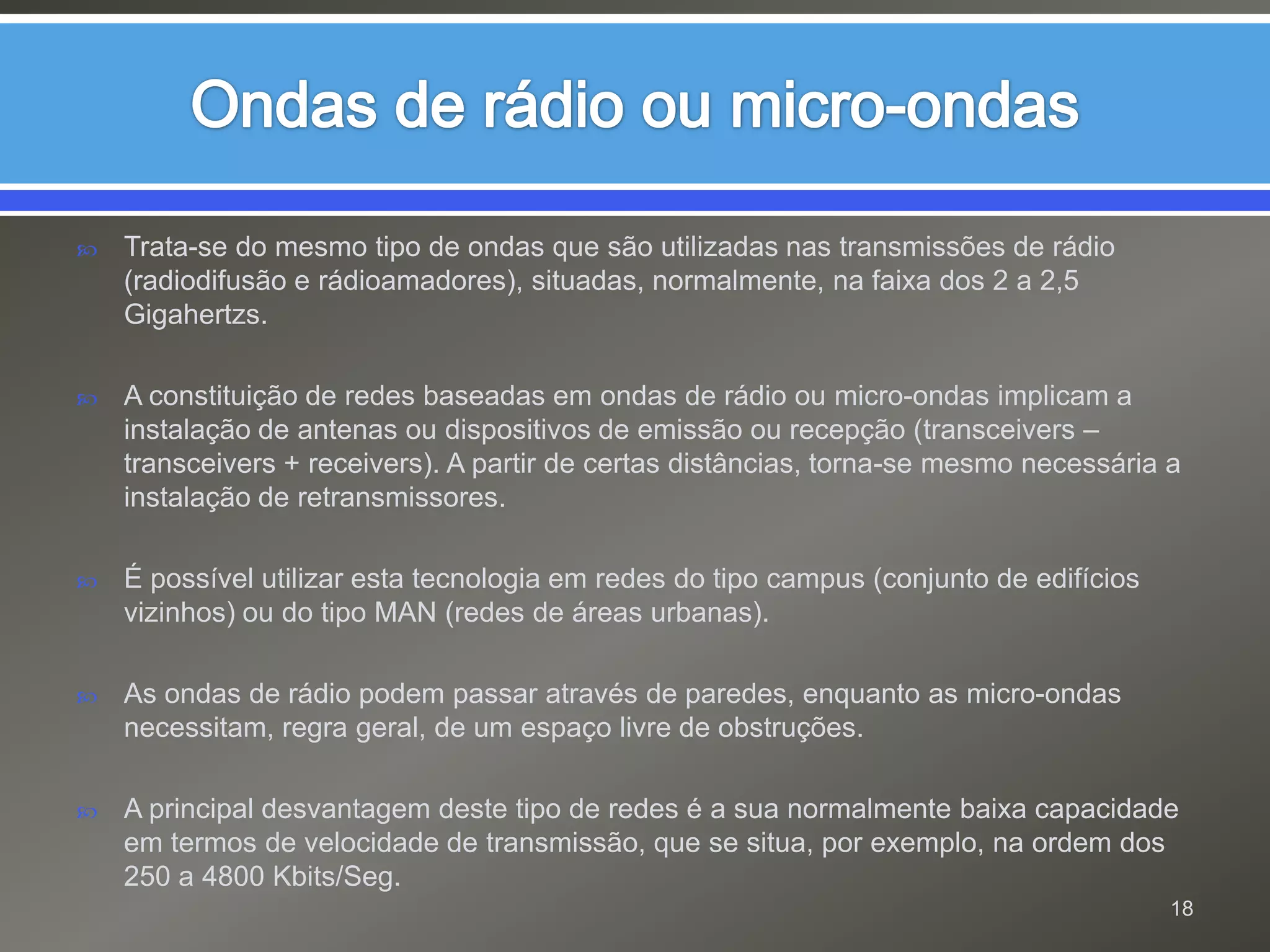 Ondas de rádio ou micro-ondasTrata-se do mesmo tipo de ondas que são utilizadas nas transmissões de rádio (radiodifusão e rádioamadores), situadas, normalmente, na faixa dos 2 a 2,5 Gigahertzs.A constituição de redes baseadas em ondas de rádio ou micro-ondas implicam a instalação de antenas ou dispositivos de emissão ou recepção (transceivers – transceivers + receivers). A partir de certas distâncias, torna-se mesmo necessária a instalação de retransmissores.É possível utilizar esta tecnologia em redes do tipo campus (conjunto de edifícios vizinhos) ou do tipo MAN (redes de áreas urbanas).As ondas de rádio podem passar através de paredes, enquanto as micro-ondas necessitam, regra geral, de um espaço livre de obstruções.A principal desvantagem deste tipo de redes é a sua normalmente baixa capacidade em termos de velocidade de transmissão, que se situa, por exemplo, na ordem dos 250 a 4800 Kbits/Seg.18