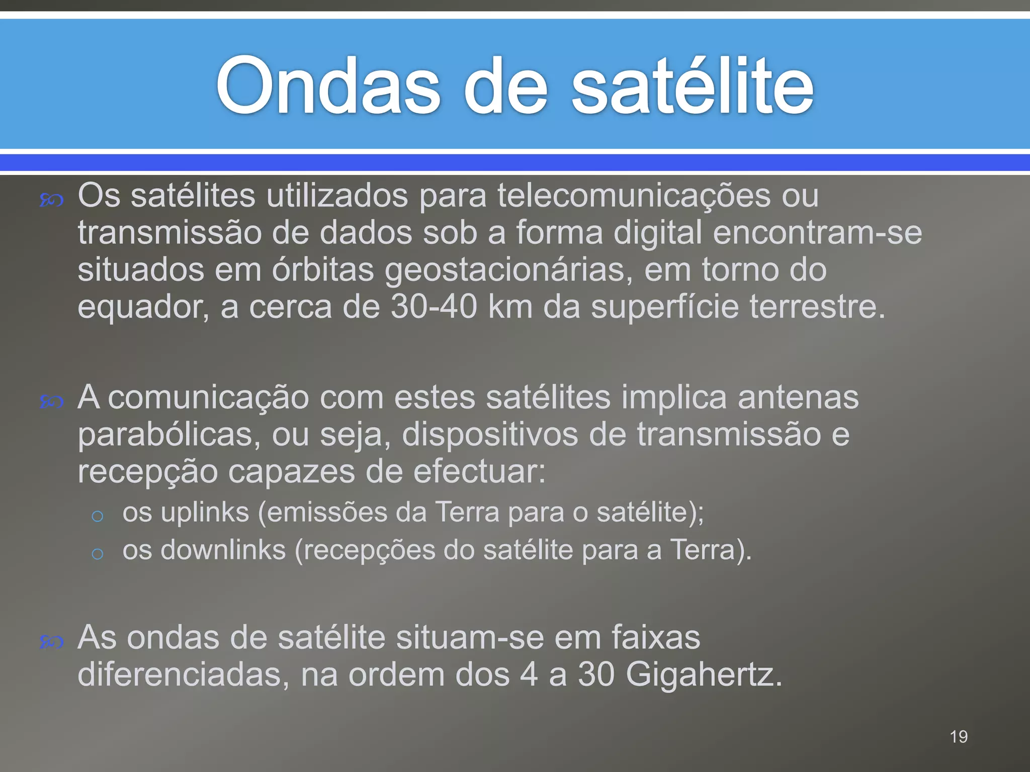 Ondas de satéliteOs satélites utilizados para telecomunicações ou transmissão de dados sob a forma digital encontram-se situados em órbitas geostacionárias, em torno do equador, a cerca de 30-40 km da superfície terrestre.A comunicação com estes satélites implica antenas parabólicas, ou seja, dispositivos de transmissão e recepção capazes de efectuar:os uplinks (emissões da Terra para o satélite);os downlinks (recepções do satélite para a Terra).As ondas de satélite situam-se em faixas diferenciadas, na ordem dos 4 a 30 Gigahertz.19