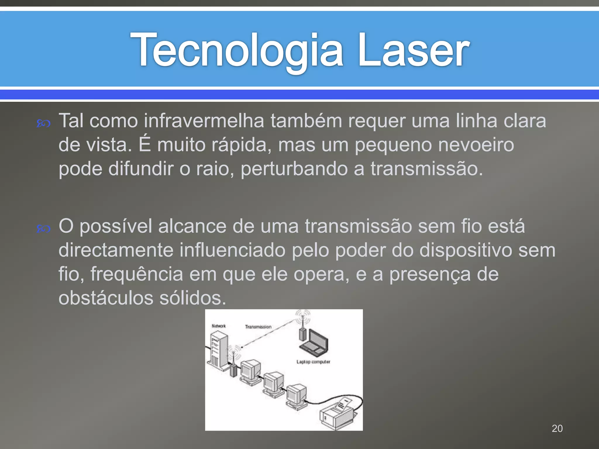Tecnologia LaserTal como infravermelha também requer uma linha clara de vista. É muito rápida, mas um pequeno nevoeiro pode difundir o raio, perturbando a transmissão.O possível alcance de uma transmissão sem fio está directamente influenciado pelo poder do dispositivo sem fio, frequência em que ele opera, e a presença de obstáculos sólidos.20