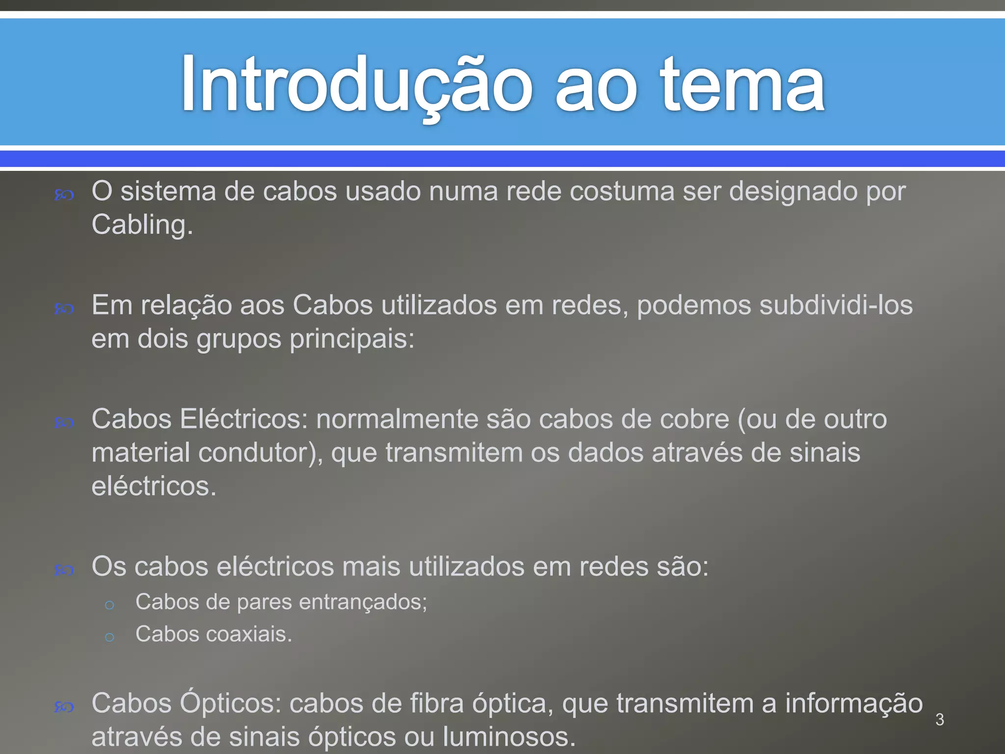 Introdução ao temaO sistema de cabos usado numa rede costuma ser designado por Cabling. Em relação aos Cabos utilizados em redes, podemos subdividi-los em dois grupos principais: Cabos Eléctricos: normalmente são cabos de cobre (ou de outro material condutor), que transmitem os dados através de sinais eléctricos.Os cabos eléctricos mais utilizados em redes são:Cabos de pares entrançados;Cabos coaxiais.Cabos Ópticos: cabos de fibra óptica, que transmitem a informação através de sinais ópticos ou luminosos.  3