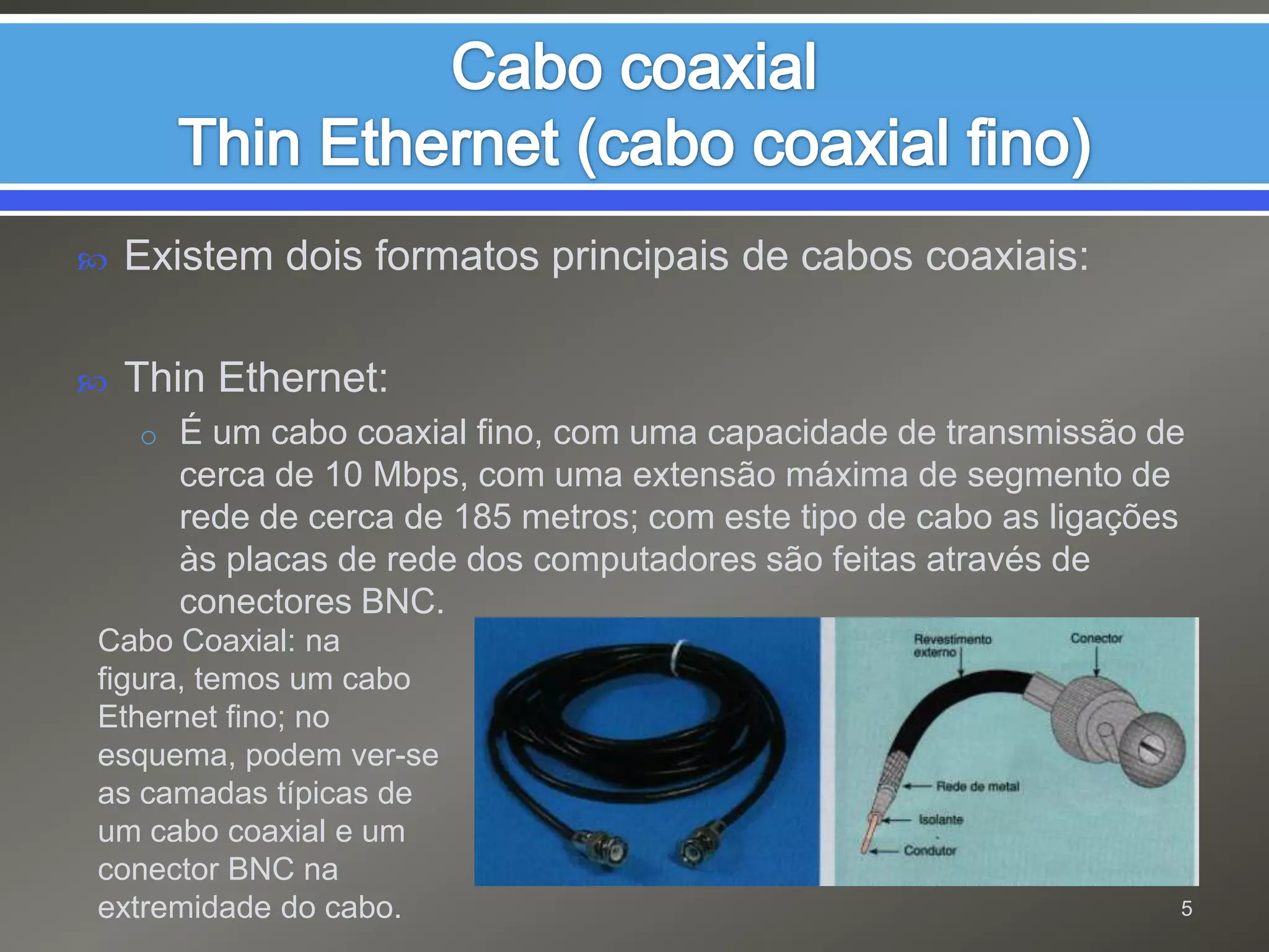Cabo coaxialThin Ethernet (cabo coaxial fino)Existem dois formatos principais de cabos coaxiais:Thin Ethernet: É um cabo coaxial fino, com uma capacidade de transmissão de cerca de 10 Mbps, com uma extensão máxima de segmento de rede de cerca de 185 metros; com este tipo de cabo as ligações às placas de rede dos computadores são feitas através de conectores BNC.Cabo Coaxial: na figura, temos um cabo Ethernet fino; no esquema, podem ver-se as camadas típicas de um cabo coaxial e um conector BNC na extremidade do cabo.5