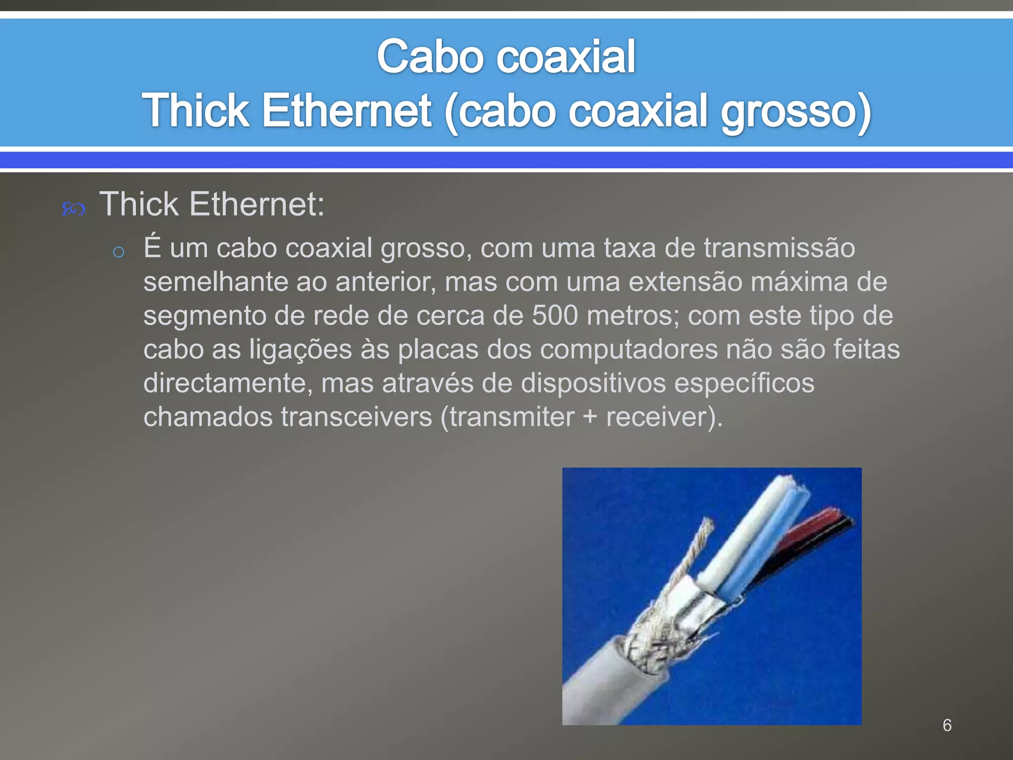 Cabo coaxialThick Ethernet (cabo coaxial grosso)Thick Ethernet: É um cabo coaxial grosso, com uma taxa de transmissão semelhante ao anterior, mas com uma extensão máxima de segmento de rede de cerca de 500 metros; com este tipo de cabo as ligações às placas dos computadores não são feitas directamente, mas através de dispositivos específicos chamados transceivers (transmiter + receiver).6