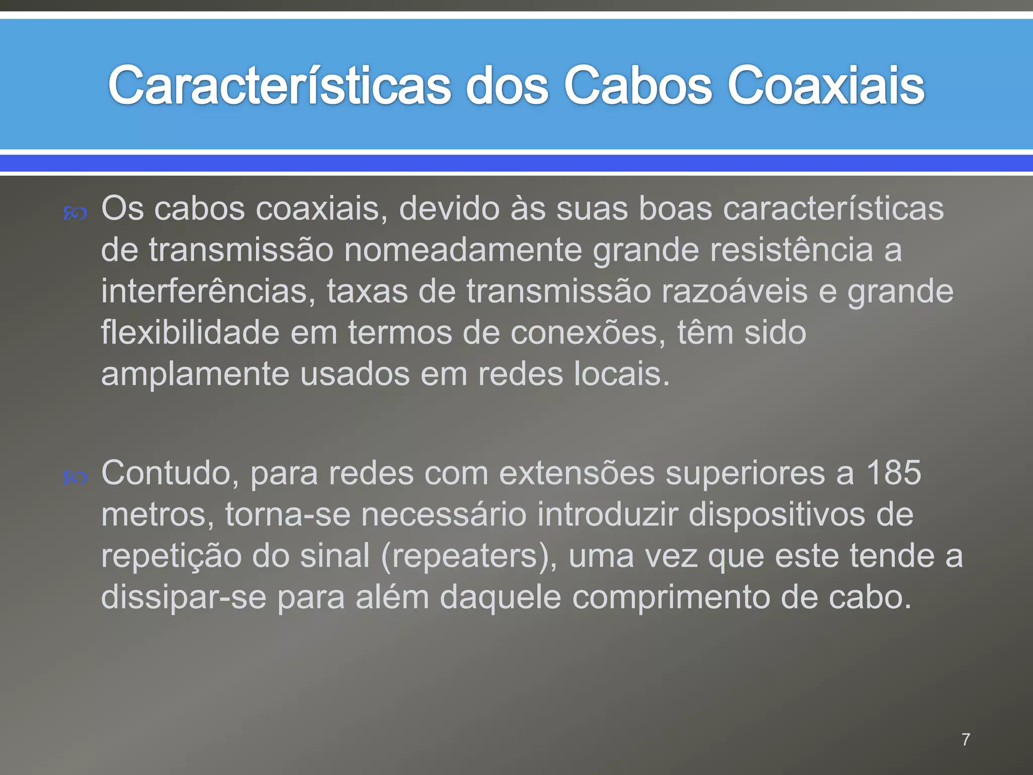Características dos Cabos CoaxiaisOs cabos coaxiais, devido às suas boas características de transmissão nomeadamente grande resistência a interferências, taxas de transmissão razoáveis e grande flexibilidade em termos de conexões, têm sido amplamente usados em redes locais.Contudo, para redes com extensões superiores a 185 metros, torna-se necessário introduzir dispositivos de repetição do sinal (repeaters), uma vez que este tende a dissipar-se para além daquele comprimento de cabo.7