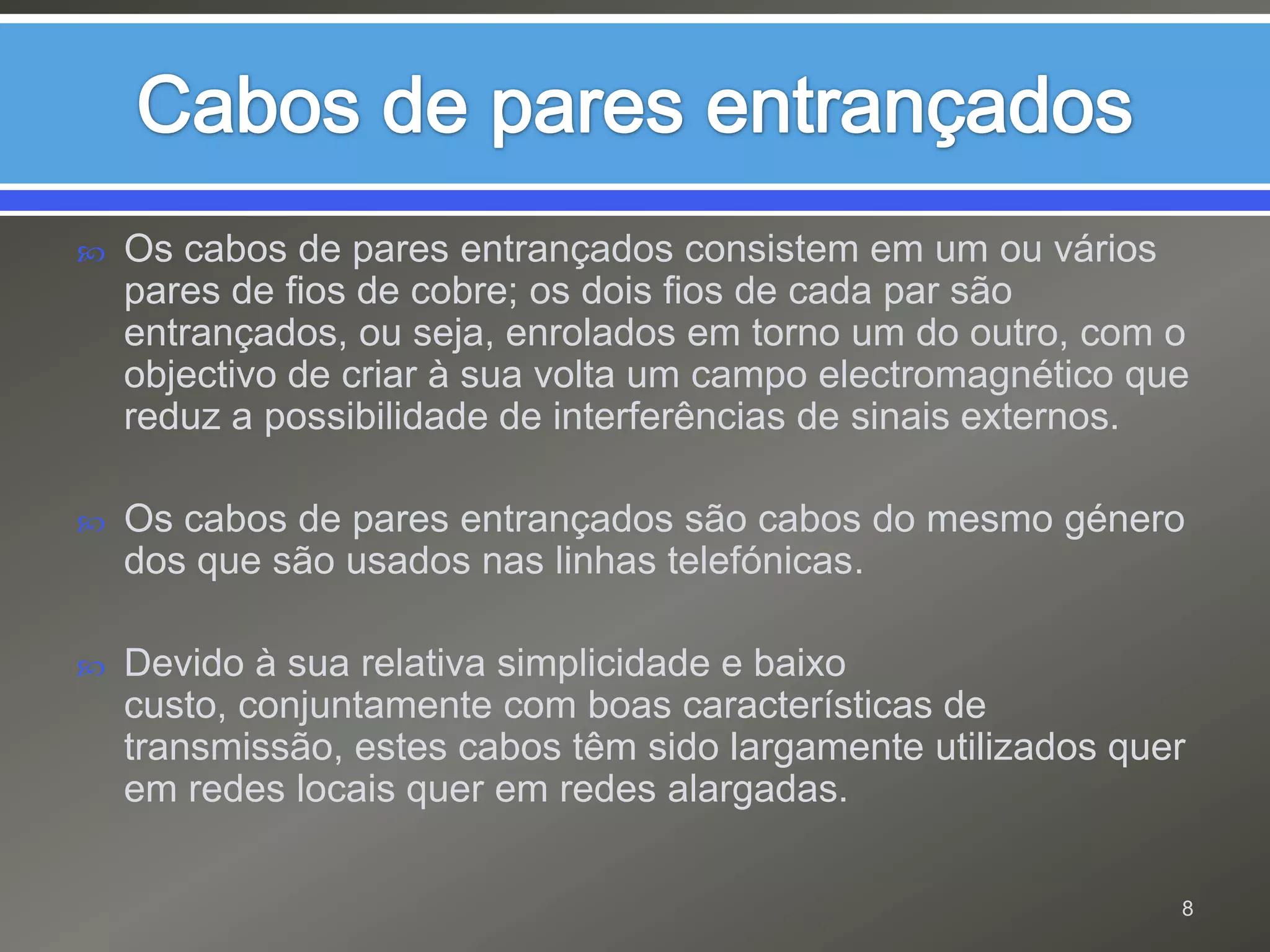 Cabos de pares entrançadosOs cabos de pares entrançados consistem em um ou vários pares de fios de cobre; os dois fios de cada par são entrançados, ou seja, enrolados em torno um do outro, com o objectivo de criar à sua volta um campo electromagnético que reduz a possibilidade de interferências de sinais externos.Os cabos de pares entrançados são cabos do mesmo género dos que são usados nas linhas telefónicas.Devido à sua relativa simplicidade e baixo custo, conjuntamente com boas características de transmissão, estes cabos têm sido largamente utilizados quer em redes locais quer em redes alargadas.8