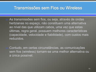 Transmissões sem Fios ou WirelessAs transmissões sem fios, ou seja, através de ondas hertzianas no espaço, não constituem uma alternativa ao nível das que utilizam cabos, uma vez que estas últimas, regra geral, possuem melhores características (capacidade, velocidade e fiabilidade), com custos mais reduzidos.Contudo, em certas circunstâncias, as comunicações sem fios (wireless) tornam-se uma melhor alternativa ou a única possível.15