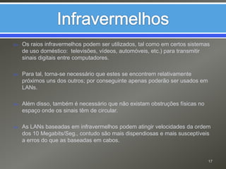InfravermelhosOs raios infravermelhos podem ser utilizados, tal como em certos sistemas de uso doméstico:  televisões, vídeos, automóveis, etc.) para transmitir sinais digitais entre computadores. Para tal, torna-se necessário que estes se encontrem relativamente próximos uns dos outros; por conseguinte apenas poderão ser usados em LANs.Além disso, também é necessário que não existam obstruções físicas no espaço onde os sinais têm de circular.As LANs baseadas em infravermelhos podem atingir velocidades da ordem dos 10 Megabits/Seg., contudo são mais dispendiosas e mais susceptíveis a erros do que as baseadas em cabos.17