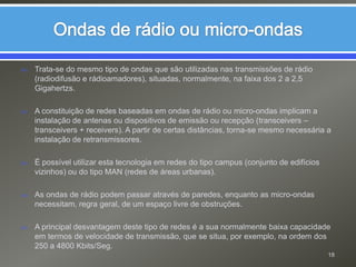Ondas de rádio ou micro-ondasTrata-se do mesmo tipo de ondas que são utilizadas nas transmissões de rádio (radiodifusão e rádioamadores), situadas, normalmente, na faixa dos 2 a 2,5 Gigahertzs.A constituição de redes baseadas em ondas de rádio ou micro-ondas implicam a instalação de antenas ou dispositivos de emissão ou recepção (transceivers – transceivers + receivers). A partir de certas distâncias, torna-se mesmo necessária a instalação de retransmissores.É possível utilizar esta tecnologia em redes do tipo campus (conjunto de edifícios vizinhos) ou do tipo MAN (redes de áreas urbanas).As ondas de rádio podem passar através de paredes, enquanto as micro-ondas necessitam, regra geral, de um espaço livre de obstruções.A principal desvantagem deste tipo de redes é a sua normalmente baixa capacidade em termos de velocidade de transmissão, que se situa, por exemplo, na ordem dos 250 a 4800 Kbits/Seg.18