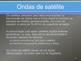 Ondas de satéliteOs satélites utilizados para telecomunicações ou transmissão de dados sob a forma digital encontram-se situados em órbitas geostacionárias, em torno do equador, a cerca de 30-40 km da superfície terrestre.A comunicação com estes satélites implica antenas parabólicas, ou seja, dispositivos de transmissão e recepção capazes de efectuar:os uplinks (emissões da Terra para o satélite);os downlinks (recepções do satélite para a Terra).As ondas de satélite situam-se em faixas diferenciadas, na ordem dos 4 a 30 Gigahertz.19