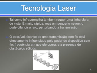 Tecnologia LaserTal como infravermelha também requer uma linha clara de vista. É muito rápida, mas um pequeno nevoeiro pode difundir o raio, perturbando a transmissão.O possível alcance de uma transmissão sem fio está directamente influenciado pelo poder do dispositivo sem fio, frequência em que ele opera, e a presença de obstáculos sólidos.20