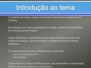 Introdução ao temaO sistema de cabos usado numa rede costuma ser designado por Cabling. Em relação aos Cabos utilizados em redes, podemos subdividi-los em dois grupos principais: Cabos Eléctricos: normalmente são cabos de cobre (ou de outro material condutor), que transmitem os dados através de sinais eléctricos.Os cabos eléctricos mais utilizados em redes são:Cabos de pares entrançados;Cabos coaxiais.Cabos Ópticos: cabos de fibra óptica, que transmitem a informação através de sinais ópticos ou luminosos.  3