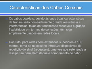 Características dos Cabos CoaxiaisOs cabos coaxiais, devido às suas boas características de transmissão nomeadamente grande resistência a interferências, taxas de transmissão razoáveis e grande flexibilidade em termos de conexões, têm sido amplamente usados em redes locais.Contudo, para redes com extensões superiores a 185 metros, torna-se necessário introduzir dispositivos de repetição do sinal (repeaters), uma vez que este tende a dissipar-se para além daquele comprimento de cabo.7