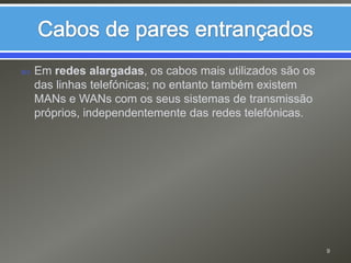 Em redes alargadas, os cabos mais utilizados são os das linhas telefónicas; no entanto também existem MANs e WANs com os seus sistemas de transmissão próprios, independentemente das redes telefónicas.Cabos de pares entrançados9