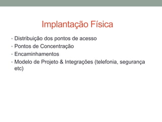 Implantação Física
• Distribuição dos pontos de acesso
• Pontos de Concentração
• Encaminhamentos
• Modelo de Projeto & Integrações (telefonia, segurança
etc)
 