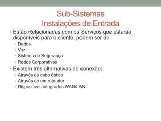 • Estão Relacionadas com os Serviços que estarão
disponíveis para o cliente, podem ser de:
• Dados
• Voz
• Sistema de Segurança
• Redes Corporativas
• Existem três alternativas de conexão:
• Através de cabo óptico
• Através de um roteador
• Dispositivos integrados WAN/LAN
Sub-Sistemas
Instalações de Entrada
 