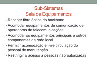 • Receber fibra óptica do backbone
• Acomodar equipamentos de comunicação de
operadoras de telecomunicações
• Acomodar os equipamentos principais e outros
componentes da rede local
• Permitir acomodação e livre circulação do
pessoal de manutenção
• Restringir o acesso a pessoas não autorizadas
Sub-Sistemas
Sala de Equipamentos
 