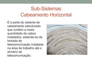 Sub-Sistemas
Cabeamento Horizontal
• É a parte do sistema de
cabeamento estruturado
que contém a maior
quantidade de cabos
instalados, estende-se da
tomada de
telecomunicação instalada
na área de trabalho até o
armário de
telecomunicação.
 