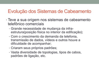 • Teve a sua origem nos sistemas de cabeamento
telefônico comerciais
• Grande necessidade de mudança da infra-
estrutura(posição física no interior da edificação);
• Com o crescimento da demanda da telefonia,
transmissão de dados, vídeos e outros houve a
dificuldade de acompanhar;
• Criaram seus próprios padrões;
• Vasta diversidade de topologias, tipos de cabos,
padrões de ligação, etc.
Evolução dos Sistemas de Cabeamento
 