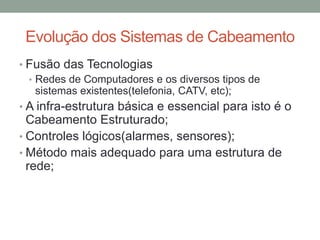 • Fusão das Tecnologias
• Redes de Computadores e os diversos tipos de
sistemas existentes(telefonia, CATV, etc);
• A infra-estrutura básica e essencial para isto é o
Cabeamento Estruturado;
• Controles lógicos(alarmes, sensores);
• Método mais adequado para uma estrutura de
rede;
Evolução dos Sistemas de Cabeamento
 