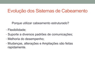 • Flexibilidade;
• Suporte a diversos padrões de comunicações;
• Melhoria do desempenho;
• Mudanças, alterações e Ampliações são feitas
rapidamente.
Evolução dos Sistemas de Cabeamento
Porque utilizar cabeamento estruturado?
 