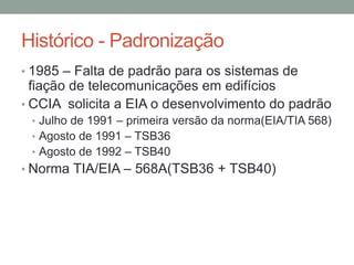 Histórico - Padronização
• 1985 – Falta de padrão para os sistemas de
fiação de telecomunicações em edifícios
• CCIA solicita a EIA o desenvolvimento do padrão
• Julho de 1991 – primeira versão da norma(EIA/TIA 568)
• Agosto de 1991 – TSB36
• Agosto de 1992 – TSB40
• Norma TIA/EIA – 568A(TSB36 + TSB40)
 