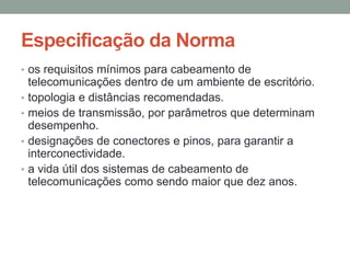 • os requisitos mínimos para cabeamento de
telecomunicações dentro de um ambiente de escritório.
• topologia e distâncias recomendadas.
• meios de transmissão, por parâmetros que determinam
desempenho.
• designações de conectores e pinos, para garantir a
interconectividade.
• a vida útil dos sistemas de cabeamento de
telecomunicações como sendo maior que dez anos.
Especificação da Norma
 