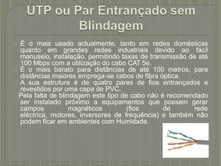 ⦿ É o mais usado actualmente, tanto em redes domésticas
quanto em grandes redes industriais devido ao fácil
manuseio, instalação, permitindo taxas de transmissão de até
100 Mbps com a utilização do cabo CAT 5e.
⦿ É o mais barato para distâncias de até 100 metros, para
distâncias maiores emprega-se cabos de fibra óptica.
⦿ A sua estrutura é de quatro pares de fios entrançados e
revestidos por uma capa de PVC.
⦿ Pela falta de blindagem este tipo de cabo não é recomendado
ser instalado próximo a equipamentos que possam gerar
campos magnéticos (fios de rede
eléctrica, motores, inversores de frequência) e também não
podem ficar em ambientes com Humidade.
 