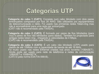 ⦿ Categoria do cabo 1 (CAT1): Consiste num cabo blindado com dois pares
entrançados compostos por fios 26 AWG. São utilizados por equipamentos
de telecomunicação e rádio. Foi usado nas primeiras redes Token-ring mas
não é aconselhável para uma rede par entrançado.
⦿ (CAT1 não é recomendado pela TIA/EIA).
⦿ Categoria do cabo 2 (CAT2): É formado por pares de fios blindados (para
voz) e pares de fios não blindados (para dados). Também foi projectado para
antigas redes token ring , chegando a velocidades de 4 Mbps.
⦿ (CAT2 não é recomendado pela TIA/EIA).
⦿ Categoria do cabo 3 (CAT3): É um cabo não blindado (UTP) usado para
dados de até 10Mbits com a capacidade de banda de até 16 MHz.
⦿ Foi muito usado nas redes Ethernet criadas nos anos noventa (10BASET).
Ainda pode ser usado para rede de telefónica e redes de comunicação
10BASET e 100BASET4.
⦿ (CAT3 é pela norma EIA/TIA-568-B).
 