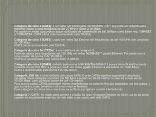 ⦿ Categoria do cabo 4 (CAT4): É um cabo par entrançado não blindado (UTP) que pode ser utilizado para
transmitir dados a uma frequência de até 20 MHz e dados a 20 Mbps.
Foi usado em redes que podiam actuar com taxas de transmissão de até 20Mbps como token ring, 10BASET
e 100BASET4. (CAT4 não é mais recomendado pela TIA/EIA).
⦿ Categoria do cabo 5 (CAT5): usado em redes fast Ethernet em frequências de até 100 MHz com uma taxa
de 100 Mbps.
(CAT5 não é recomendado pela TIA/EIA).
⦿ Categoria do cabo 5e (CAT5e): é uma melhoria da categoria 5.
Pode ser usado para frequências até 125 MHz em redes 1000BASE-T gigabit Ethernet. Foi criada com a
nova revisão da norma EIA/TIA-568-B.
(CAT5e é recomendado pela norma EIA/TIA-568-B).
⦿ Categoria do cabo 6 (CAT6): definido pela norma ANSI EIA/TIA-568-B-2.1 possui bitola 24 AWG e banda
passante de até 250 MHz e pode ser usado em redes gigabit Ethernet a velocidade de 1.000 Mbps.
(CAT6 é recomendado pela norma EIA/TIA-568-B).
Categoria: CAT 6a: é uma melhoria dos cabos CAT6. O a de CAT6a significa augmented (ampliado).
Os cabos dessa categoria suportam até 500 MHz e podem ter até 55 metros no caso de a rede ser de
10.000 Mbps, caso contrário podem ter até 100 metros.
Para que os cabos CAT 6a sofressem menos interferências os pares de fios são separados uns dos outros, o
que aumentou o seu tamanho e os tornou menos flexíveis.
Essa categoria de cabos tem conectores específicos que ajudam a evitar interferências.
⦿ Categoria 7 (CAT7): foi criado para permitir a criação de rede 10 gigabit Ethernet de 100m usa fio de cobre
(apesar de actualmente esse tipo de rede estar a ser usado pela rede CAT6).
 