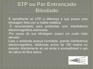 ⦿ É semelhante ao UTP, a diferença é que possui uma
blindagem feita com a malha metálica.
⦿ É recomendado para ambientes com interferência
electromagnética acentuada.
⦿ Por causa da sua blindagem possui um custo mais
elevado.
⦿ Caso o ambiente possua humidade, grande interferência
electromagnética, distâncias acima de 100 metros ou
exposto directamente ao sol ainda é aconselhável o uso
de cabos de fibra óptica.
 