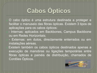 ⦿ O cabo óptico é uma estrutura destinada a proteger e
facilitar o manuseio das fibras ópticas. Existem 3 tipos de
aplicações para os cabos ópticos:
⦿ - Internas: aplicados em Backbones, Campus Backbone
ou em Redes Horizontais;
⦿ - Externas: em dutos, directamente enterrados ou em
instalações aéreas.
⦿ Existem também os cabos ópticos destinados apenas a
execução de manobras ou ligações temporárias entre
fibras ópticas e painéis de distribuição, chamados de
Cordões Ópticos.
 
