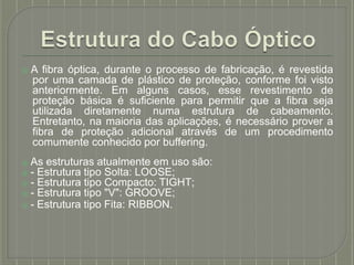 ⦿ A fibra óptica, durante o processo de fabricação, é revestida
por uma camada de plástico de proteção, conforme foi visto
anteriormente. Em alguns casos, esse revestimento de
proteção básica é suficiente para permitir que a fibra seja
utilizada diretamente numa estrutura de cabeamento.
Entretanto, na maioria das aplicações, é necessário prover a
fibra de proteção adicional através de um procedimento
comumente conhecido por buffering.
⦿ As estruturas atualmente em uso são:
⦿ - Estrutura tipo Solta: LOOSE;
⦿ - Estrutura tipo Compacto: TIGHT;
⦿ - Estrutura tipo "V": GROOVE;
⦿ - Estrutura tipo Fita: RIBBON.
 