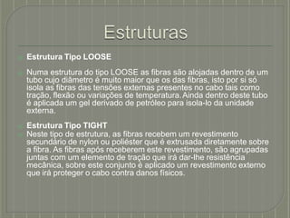 ⦿ Estrutura Tipo LOOSE
⦿ Numa estrutura do tipo LOOSE as fibras são alojadas dentro de um
tubo cujo diâmetro é muito maior que os das fibras, isto por si só
isola as fibras das tensões externas presentes no cabo tais como
tração, flexão ou variações de temperatura.Ainda dentro deste tubo
é aplicada um gel derivado de petróleo para isola-lo da unidade
externa.
⦿ Estrutura Tipo TIGHT
⦿ Neste tipo de estrutura, as fibras recebem um revestimento
secundário de nylon ou poliéster que é extrusada diretamente sobre
a fibra. As fibras após receberem este revestimento, são agrupadas
juntas com um elemento de tração que irá dar-lhe resistência
mecânica, sobre este conjunto é aplicado um revestimento externo
que irá proteger o cabo contra danos físicos.
 