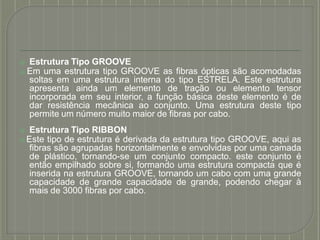 ⦿ Estrutura Tipo GROOVE
⦿ Em uma estrutura tipo GROOVE as fibras ópticas são acomodadas
soltas em uma estrutura interna do tipo ESTRELA. Este estrutura
apresenta ainda um elemento de tração ou elemento tensor
incorporada em seu interior, a função básica deste elemento é de
dar resistência mecânica ao conjunto. Uma estrutura deste tipo
permite um número muito maior de fibras por cabo.
⦿ Estrutura Tipo RIBBON
⦿ Este tipo de estrutura é derivada da estrutura tipo GROOVE, aqui as
fibras são agrupadas horizontalmente e envolvidas por uma camada
de plástico, tornando-se um conjunto compacto. este conjunto é
então empilhado sobre si, formando uma estrutura compacta que é
inserida na estrutura GROOVE, tornando um cabo com uma grande
capacidade de grande capacidade de grande, podendo chegar à
mais de 3000 fibras por cabo.
 