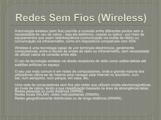 ⦿ A tecnologia wireless (sem fios) permite a conexão entre diferentes pontos sem a
necessidade do uso de cabos - seja ele telefónico, coaxial ou óptico - por meio de
equipamentos que usam radiofrequência (comunicação via ondas de rádio) ou
comunicação via infravermelho, como em dispositivos compatíveis com IrDA.
Wireless é uma tecnologia capaz de unir terminais electrónicos, geralmente
computadores, entre si devido às ondas de rádio ou infravermelho, sem necessidade
de utilizar cabos de conexão entre eles.
O uso da tecnologia wireless vai desde receptores de rádio como walkie-talkies até
satélites artificias no espaço.
O seu uso mais comum é em redes de computadores, onde a grande maioria dos
utilizadores utiliza-se da mesma para navegar pela Internet no escritório, num
bar, num aeroporto, num parque, em casa, etc.
Uma rede de computadores sem fios são redes que utilizam ondas electromagnéticas
ao invés de cabos, tendo a sua classificação baseada na área de abrangência delas:
⦿ Redes pessoais ou curta distância (WPAN);
⦿ Redes locais (WLAN), redes metropolitanas (WMAN);
⦿ Redes geograficamente distribuídas ou de longa distância (WWAN).
 
