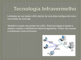 ⦿ Limitadas ao uso pelas LAN’s dentro de uma área contígua tal como
num andar de uma loja.
⦿ Também é usado nas pontes de LAN’s. Esta tecnologia é barata e
rápida e resiste a interferência electromagnéticas. Porém não resiste
a ambientes muito luminosos.
 