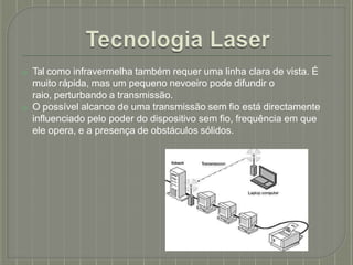 ⦿ Tal como infravermelha também requer uma linha clara de vista. É
muito rápida, mas um pequeno nevoeiro pode difundir o
raio, perturbando a transmissão.
⦿ O possível alcance de uma transmissão sem fio está directamente
influenciado pelo poder do dispositivo sem fio, frequência em que
ele opera, e a presença de obstáculos sólidos.
 