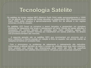 ⦿ Os satélites de órbitas médias MEO (Medium Earth Orbit) estão aproximadamente a 10000
Km de altitude. E os satélites de órbitas elevadas ou estacionárias GEO (Geosynchronous
Earth Orbit) estão situados á aproximadamente 36000 Km de altitude e em regiões
próximas a linha do equador.
⦿ Os satélites LEO foram os primeiros a serem lançados e apresentam um complexo
problema de rateamento dos sinais e rastreamento em terra. Devido às baixas altitudes é
necessário um número elevado de unidades para maior cobertura, apesar dos
equipamentos serem também menores por trabalharem em baixas potências. Os atrasos
nos processos também são menores.
⦿ A segunda geração são os satélites GEO que movimentam em sincronia com a
terra, mantendo a mesma posição em relação à linha do equador. Isto permite manter as
estações terrestres em posições fixas.
⦿ Com o sincronismo os problemas de rateamento e rastreamento são reduzidos.
Aumentando a altitude também se reduz o número de unidades para uma maior cobertura.
Uma unidade com antena não direccionada pode cobrir até 30% da superfície
terrestre, bastando três satélites direccionados a 120 graus para uma ampla cobertura.
 