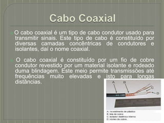 ⦿O cabo coaxial é um tipo de cabo condutor usado para
transmitir sinais. Este tipo de cabo é constituído por
diversas camadas concêntricas de condutores e
isolantes, daí o nome coaxial.
⦿ O cabo coaxial é constituído por um fio de cobre
condutor revestido por um material isolante e rodeado
duma blindagem. Este meio permite transmissões até
frequências muito elevadas e isto para longas
distâncias.
 