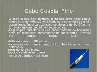 ⦿ O cabo coaxial fino, também conhecido como cabo coaxial
banda base ou 10Base2, é utilizado para transmissão digital e
possui impedância característica geralmente de Zo=50 ohms.
É o meio mais empregado em redes locais.
⦿ As principais características de cabos coaxiais do tipo banda
base, de impedância característica de Zo=50 ohms, utilizados
em redes locais são :
⦿ distância máxima : 185 metros;
⦿ transmissão em banda base, código Manchester, em modo
half-duplex;
⦿ taxas de 10 a 50 Mbps;
⦿ topologia mais usual : barra;
⦿ tempo de trânsito : 4 a 8 ns/m.
 