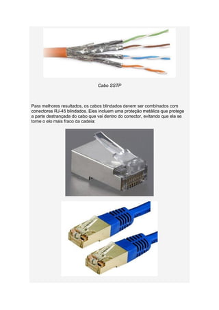 Cabo SSTP



Para melhores resultados, os cabos blindados devem ser combinados com
conectores RJ-45 blindados. Eles incluem uma proteção metálica que protege
a parte destrançada do cabo que vai dentro do conector, evitando que ela se
torne o elo mais fraco da cadeia:
 
