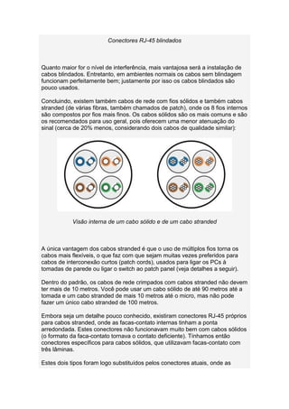 Conectores RJ-45 blindados



Quanto maior for o nível de interferência, mais vantajosa será a instalação de
cabos blindados. Entretanto, em ambientes normais os cabos sem blindagem
funcionam perfeitamente bem; justamente por isso os cabos blindados são
pouco usados.

Concluindo, existem também cabos de rede com fios sólidos e também cabos
stranded (de várias fibras, também chamados de patch), onde os 8 fios internos
são compostos por fios mais finos. Os cabos sólidos são os mais comuns e são
os recomendados para uso geral, pois oferecem uma menor atenuação do
sinal (cerca de 20% menos, considerando dois cabos de qualidade similar):




            Visão interna de um cabo sólido e de um cabo stranded



A única vantagem dos cabos stranded é que o uso de múltiplos fios torna os
cabos mais flexíveis, o que faz com que sejam muitas vezes preferidos para
cabos de interconexão curtos (patch cords), usados para ligar os PCs à
tomadas de parede ou ligar o switch ao patch panel (veja detalhes a seguir).

Dentro do padrão, os cabos de rede crimpados com cabos stranded não devem
ter mais de 10 metros. Você pode usar um cabo sólido de até 90 metros até a
tomada e um cabo stranded de mais 10 metros até o micro, mas não pode
fazer um único cabo stranded de 100 metros.

Embora seja um detalhe pouco conhecido, existiram conectores RJ-45 próprios
para cabos stranded, onde as facas-contato internas tinham a ponta
arredondada. Estes conectores não funcionavam muito bem com cabos sólidos
(o formato da faca-contato tornava o contato deficiente). Tínhamos então
conectores específicos para cabos sólidos, que utilizavam facas-contato com
três lâminas.

Estes dois tipos foram logo substituídos pelos conectores atuais, onde as
 