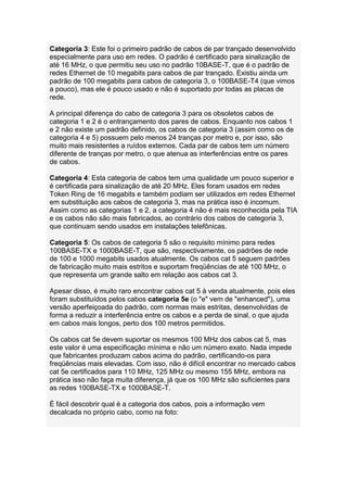 Categoria 3: Este foi o primeiro padrão de cabos de par trançado desenvolvido
especialmente para uso em redes. O padrão é certificado para sinalização de
até 16 MHz, o que permitiu seu uso no padrão 10BASE-T, que é o padrão de
redes Ethernet de 10 megabits para cabos de par trançado. Existiu ainda um
padrão de 100 megabits para cabos de categoria 3, o 100BASE-T4 (que vimos
a pouco), mas ele é pouco usado e não é suportado por todas as placas de
rede.

A principal diferença do cabo de categoria 3 para os obsoletos cabos de
categoria 1 e 2 é o entrançamento dos pares de cabos. Enquanto nos cabos 1
e 2 não existe um padrão definido, os cabos de categoria 3 (assim como os de
categoria 4 e 5) possuem pelo menos 24 tranças por metro e, por isso, são
muito mais resistentes a ruídos externos. Cada par de cabos tem um número
diferente de tranças por metro, o que atenua as interferências entre os pares
de cabos.

Categoria 4: Esta categoria de cabos tem uma qualidade um pouco superior e
é certificada para sinalização de até 20 MHz. Eles foram usados em redes
Token Ring de 16 megabits e também podiam ser utilizados em redes Ethernet
em substituição aos cabos de categoria 3, mas na prática isso é incomum.
Assim como as categorias 1 e 2, a categoria 4 não é mais reconhecida pela TIA
e os cabos não são mais fabricados, ao contrário dos cabos de categoria 3,
que continuam sendo usados em instalações telefônicas.

Categoria 5: Os cabos de categoria 5 são o requisito mínimo para redes
100BASE-TX e 1000BASE-T, que são, respectivamente, os padrões de rede
de 100 e 1000 megabits usados atualmente. Os cabos cat 5 seguem padrões
de fabricação muito mais estritos e suportam freqüências de até 100 MHz, o
que representa um grande salto em relação aos cabos cat 3.

Apesar disso, é muito raro encontrar cabos cat 5 à venda atualmente, pois eles
foram substituídos pelos cabos categoria 5e (o "e" vem de "enhanced"), uma
versão aperfeiçoada do padrão, com normas mais estritas, desenvolvidas de
forma a reduzir a interferência entre os cabos e a perda de sinal, o que ajuda
em cabos mais longos, perto dos 100 metros permitidos.

Os cabos cat 5e devem suportar os mesmos 100 MHz dos cabos cat 5, mas
este valor é uma especificação mínima e não um número exato. Nada impede
que fabricantes produzam cabos acima do padrão, certificando-os para
freqüências mais elevadas. Com isso, não é difícil encontrar no mercado cabos
cat 5e certificados para 110 MHz, 125 MHz ou mesmo 155 MHz, embora na
prática isso não faça muita diferença, já que os 100 MHz são suficientes para
as redes 100BASE-TX e 1000BASE-T.

É fácil descobrir qual é a categoria dos cabos, pois a informação vem
decalcada no próprio cabo, como na foto:
 
