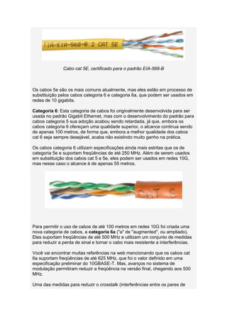 Cabo cat 5E, certificado para o padrão EIA-568-B



Os cabos 5e são os mais comuns atualmente, mas eles estão em processo de
substituição pelos cabos categoria 6 e categoria 6a, que podem ser usados em
redes de 10 gigabits.

Categoria 6: Esta categoria de cabos foi originalmente desenvolvida para ser
usada no padrão Gigabit Ethernet, mas com o desenvolvimento do padrão para
cabos categoria 5 sua adoção acabou sendo retardada, já que, embora os
cabos categoria 6 ofereçam uma qualidade superior, o alcance continua sendo
de apenas 100 metros, de forma que, embora a melhor qualidade dos cabos
cat 6 seja sempre desejável, acaba não existindo muito ganho na prática.

Os cabos categoria 6 utilizam especificações ainda mais estritas que os de
categoria 5e e suportam freqüências de até 250 MHz. Além de serem usados
em substituição dos cabos cat 5 e 5e, eles podem ser usados em redes 10G,
mas nesse caso o alcance é de apenas 55 metros.




Para permitir o uso de cabos de até 100 metros em redes 10G foi criada uma
nova categoria de cabos, a categoria 6a ("a" de "augmented", ou ampliado).
Eles suportam freqüências de até 500 MHz e utilizam um conjunto de medidas
para reduzir a perda de sinal e tornar o cabo mais resistente a interferências.

Você vai encontrar muitas referências na web mencionando que os cabos cat
6a suportam freqüências de até 625 MHz, que foi o valor definido em uma
especificação preliminar do 10GBASE-T. Mas, avanços no sistema de
modulação permitiram reduzir a freqüência na versão final, chegando aos 500
MHz.

Uma das medidas para reduzir o crosstalk (interferências entre os pares de
 